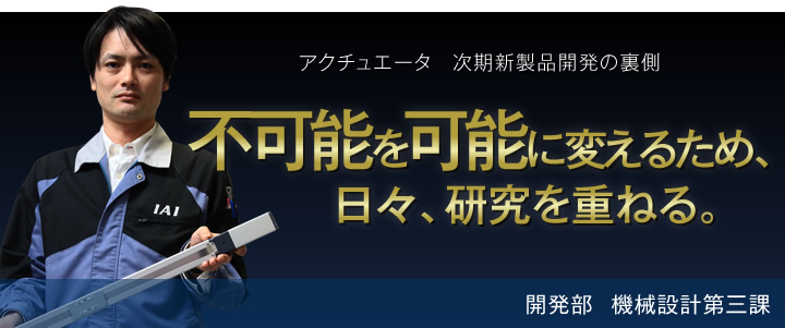 アクチュエータ時期新製品開発の裏側 不可能を可能に変えるため、日々、研究を重ねる。 開発部 機械設計第三課