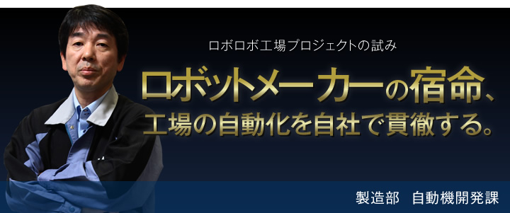 ロボロボ工場プロジェクトの試み ロボットメーカーの宿命、工場の自動化を自社で貫徹する。 製造部 自動機開発課
