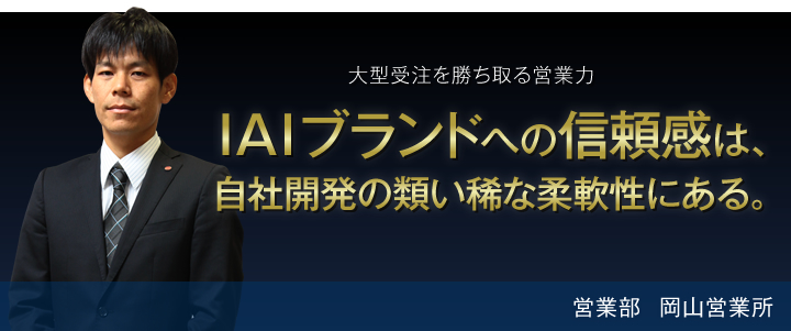 大型受注を勝ち取る営業力 IAIブランドへの信頼感は、自社開発の類い稀な柔軟性にある。 営業部 岡山営業所