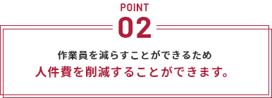 POINT2 作業員を減らすことができるため人件費を削減することができます。